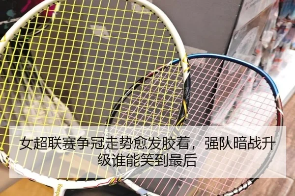 女超联赛争冠走势愈发胶着，强队暗战升级谁能笑到最后