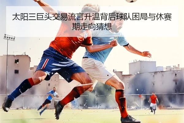 太阳三巨头交易流言升温背后球队困局与休赛期走向猜想